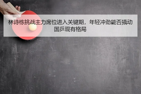 林诗栋挑战主力席位进入关键期，年轻冲劲能否撬动国乒现有格局